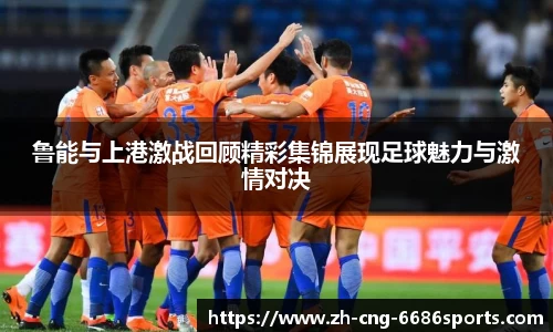 鲁能与上港激战回顾精彩集锦展现足球魅力与激情对决
